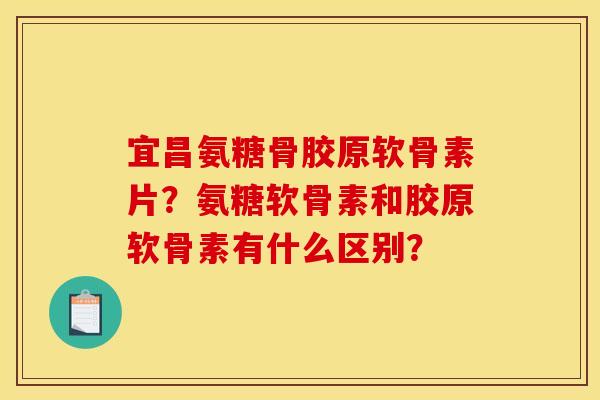 宜昌氨糖骨胶原软骨素片？氨糖软骨素和胶原软骨素有什么区别？