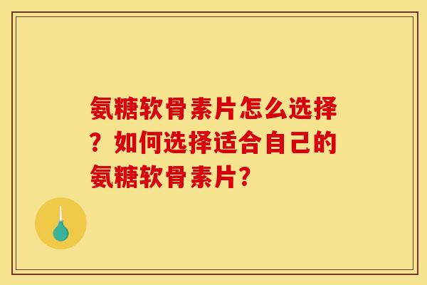 氨糖软骨素片怎么选择？如何选择适合自己的氨糖软骨素片？