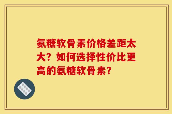 氨糖软骨素价格差距太大？如何选择性价比更高的氨糖软骨素？
