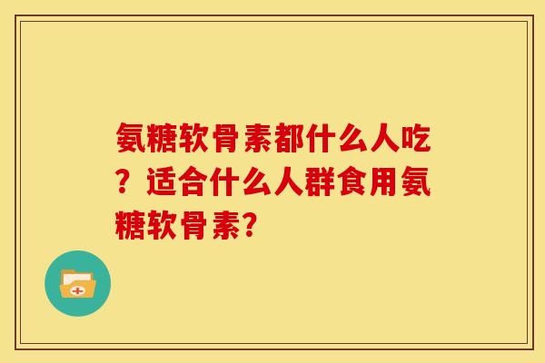 氨糖软骨素都什么人吃？适合什么人群食用氨糖软骨素？