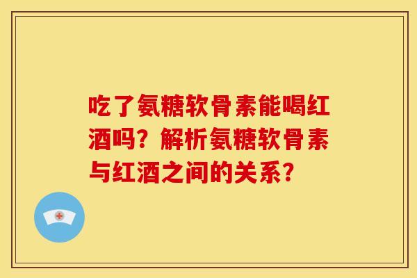吃了氨糖软骨素能喝红酒吗？解析氨糖软骨素与红酒之间的关系？
