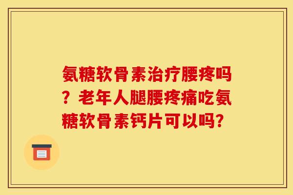氨糖软骨素治疗腰疼吗？老年人腿腰疼痛吃氨糖软骨素钙片可以吗？