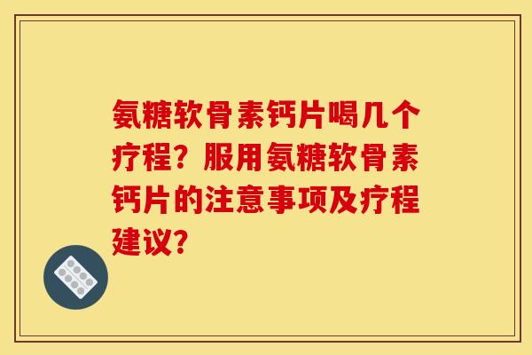 氨糖软骨素钙片喝几个疗程？服用氨糖软骨素钙片的注意事项及疗程建议？