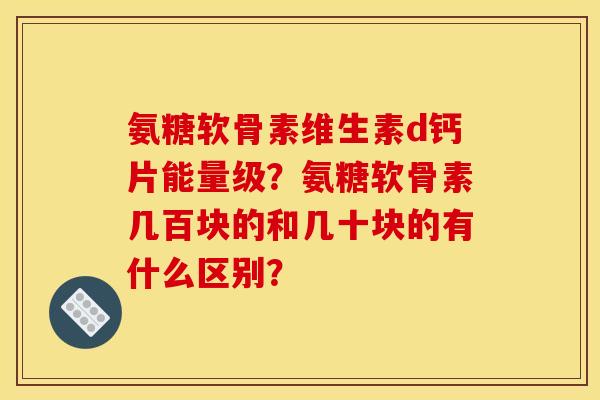 氨糖软骨素维生素d钙片能量级？氨糖软骨素几百块的和几十块的有什么区别？