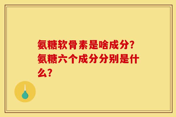氨糖软骨素是啥成分？氨糖六个成分分别是什么？