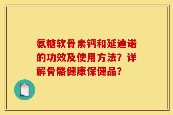 氨糖软骨素钙和延迪诺的功效及使用方法？详解骨骼健康保健品？