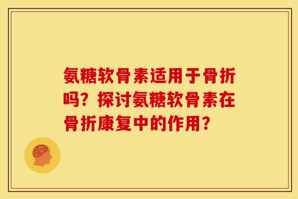 氨糖软骨素适用于骨折吗？探讨氨糖软骨素在骨折康复中的作用？