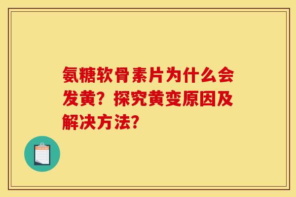 氨糖软骨素片为什么会发黄？探究黄变原因及解决方法？