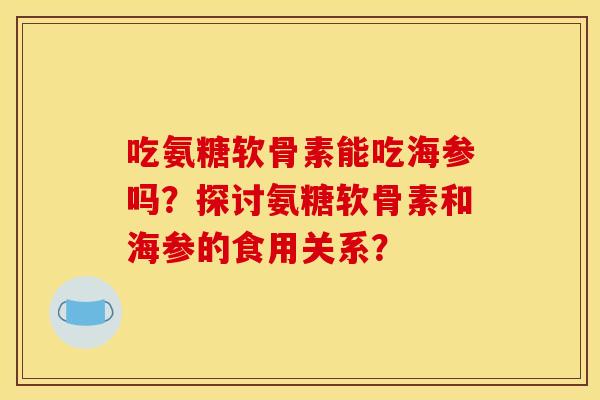 吃氨糖软骨素能吃海参吗？探讨氨糖软骨素和海参的食用关系？