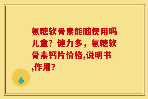 氨糖软骨素能随便用吗儿童？健力多，氨糖软骨素钙片价格,说明书,作用？