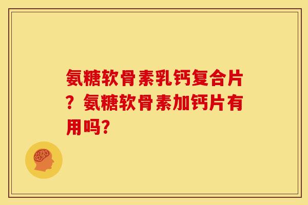 氨糖软骨素乳钙复合片？氨糖软骨素加钙片有用吗？