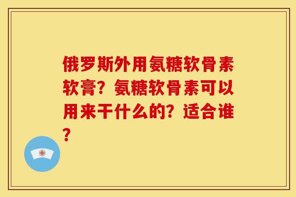 俄罗斯外用氨糖软骨素软膏？氨糖软骨素可以用来干什么的？适合谁？