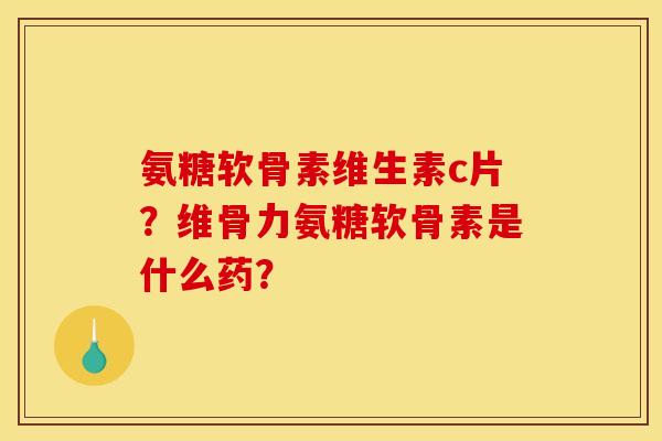 氨糖软骨素维生素c片？维骨力氨糖软骨素是什么药？