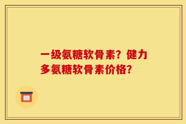 一级氨糖软骨素？健力多氨糖软骨素价格？