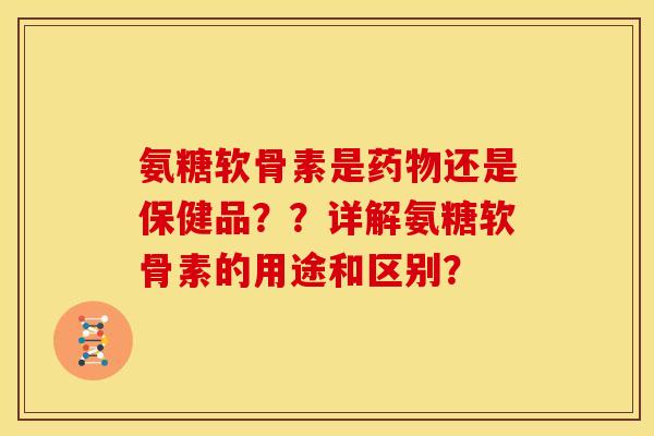 氨糖软骨素是药物还是保健品？？详解氨糖软骨素的用途和区别？
