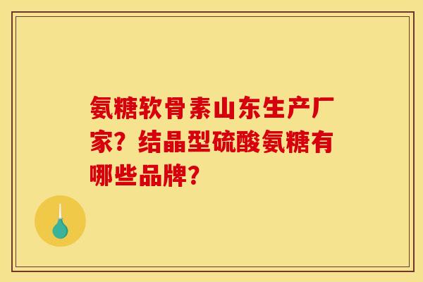 氨糖软骨素山东生产厂家？结晶型硫酸氨糖有哪些品牌？