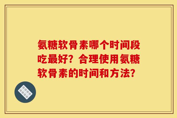 氨糖软骨素哪个时间段吃最好？合理使用氨糖软骨素的时间和方法？