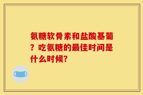 氨糖软骨素和盐酸基葡？吃氨糖的最佳时间是什么时候？