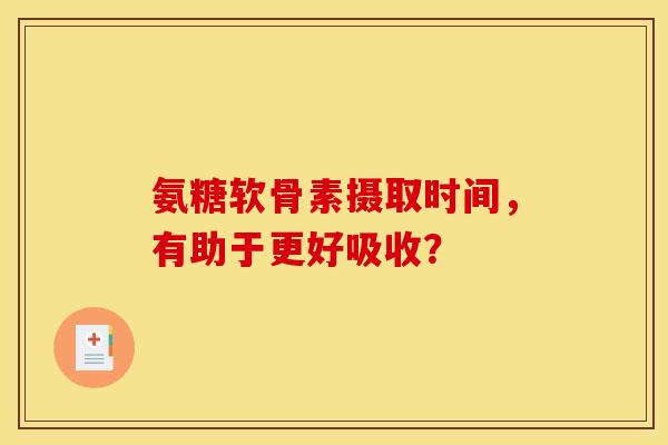 氨糖软骨素摄取时间，有助于更好吸收？