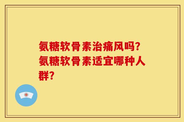 氨糖软骨素治痛风吗？氨糖软骨素适宜哪种人群？