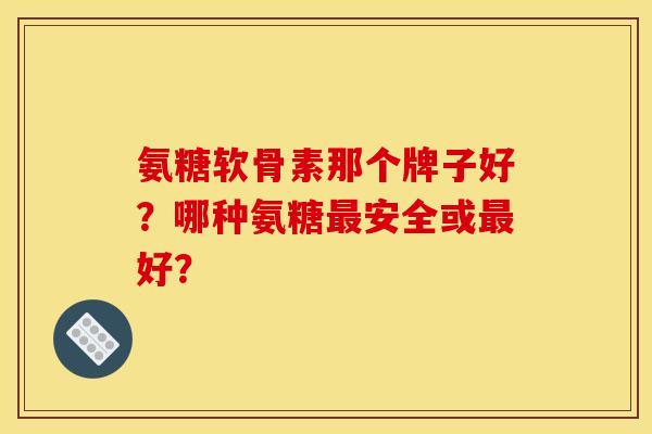 氨糖软骨素那个牌子好？哪种氨糖最安全或最好？