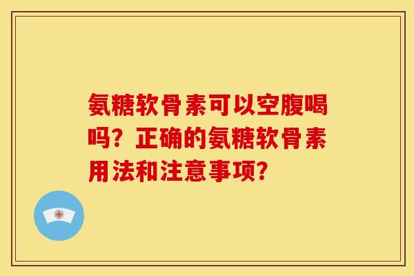 氨糖软骨素可以空腹喝吗？正确的氨糖软骨素用法和注意事项？