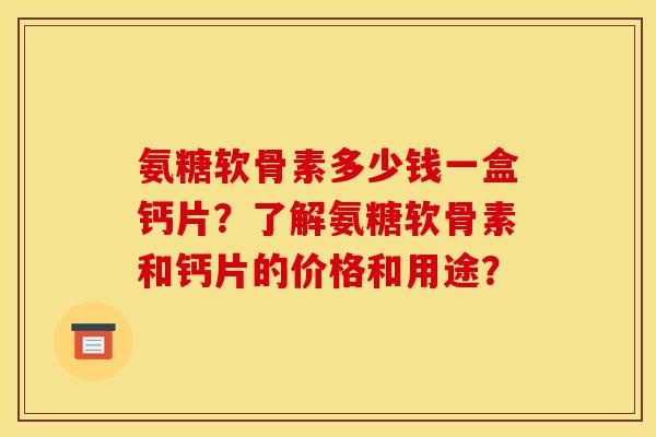 氨糖软骨素多少钱一盒钙片？了解氨糖软骨素和钙片的价格和用途？