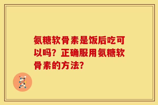 氨糖软骨素是饭后吃可以吗？正确服用氨糖软骨素的方法？