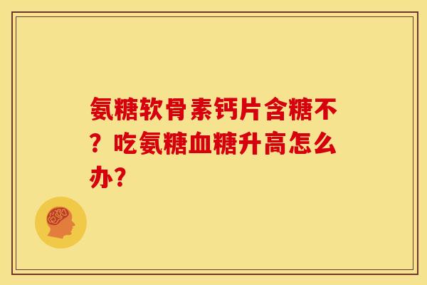 氨糖软骨素钙片含糖不？吃氨糖血糖升高怎么办？