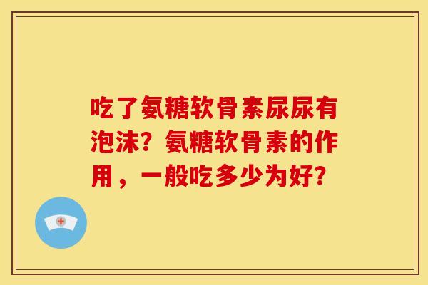 吃了氨糖软骨素尿尿有泡沫？氨糖软骨素的作用，一般吃多少为好？