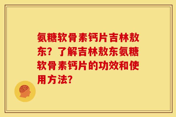 氨糖软骨素钙片吉林敖东？了解吉林敖东氨糖软骨素钙片的功效和使用方法？