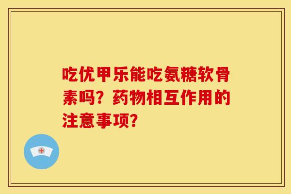 吃优甲乐能吃氨糖软骨素吗？药物相互作用的注意事项？