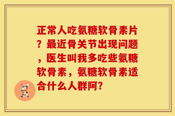 正常人吃氨糖软骨素片？最近骨关节出现问题，医生叫我多吃些氨糖软骨素，氨糖软骨素适合什么人群阿？