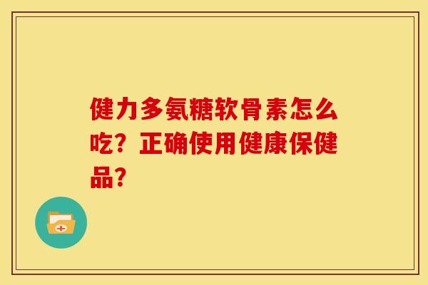 健力多氨糖软骨素怎么吃？正确使用健康保健品？
