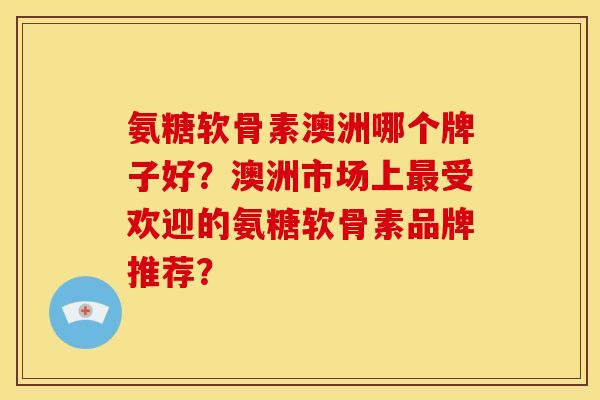 氨糖软骨素澳洲哪个牌子好？澳洲市场上最受欢迎的氨糖软骨素品牌推荐？