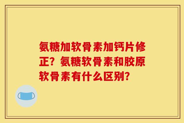 氨糖加软骨素加钙片修正？氨糖软骨素和胶原软骨素有什么区别？