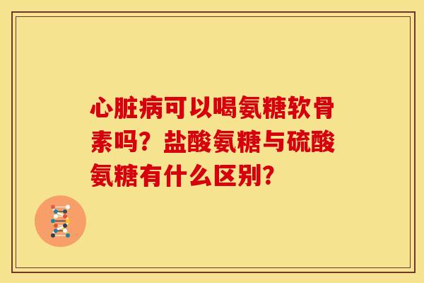 心脏病可以喝氨糖软骨素吗？盐酸氨糖与硫酸氨糖有什么区别？