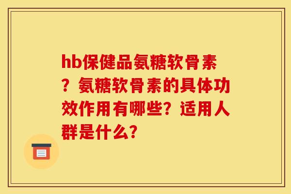 hb保健品氨糖软骨素？氨糖软骨素的具体功效作用有哪些？适用人群是什么？