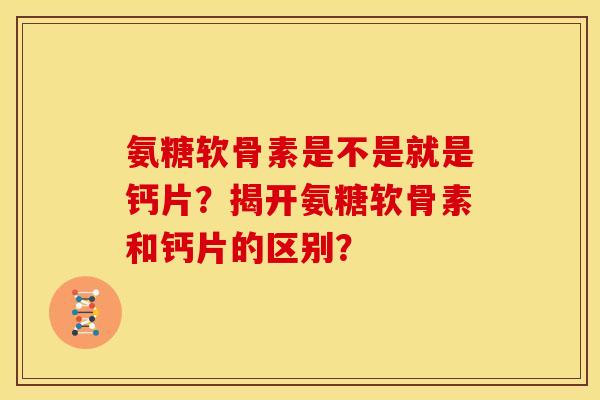 氨糖软骨素是不是就是钙片？揭开氨糖软骨素和钙片的区别？