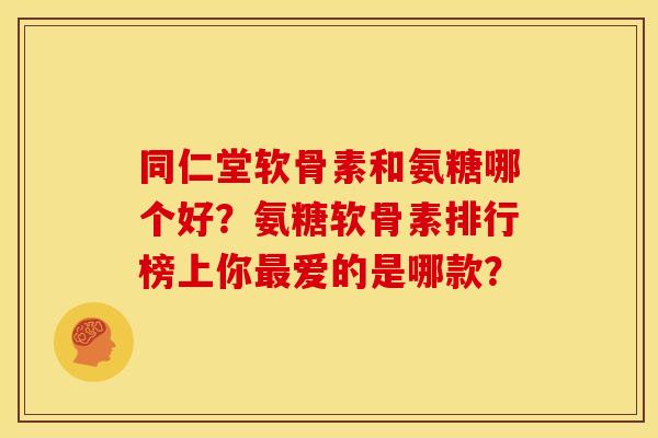 同仁堂软骨素和氨糖哪个好？氨糖软骨素排行榜上你最爱的是哪款？