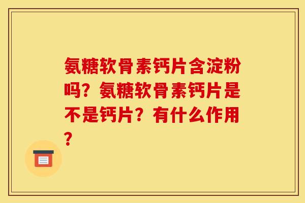 氨糖软骨素钙片含淀粉吗？氨糖软骨素钙片是不是钙片？有什么作用？