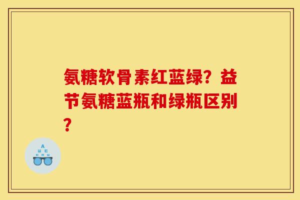 氨糖软骨素红蓝绿？益节氨糖蓝瓶和绿瓶区别？