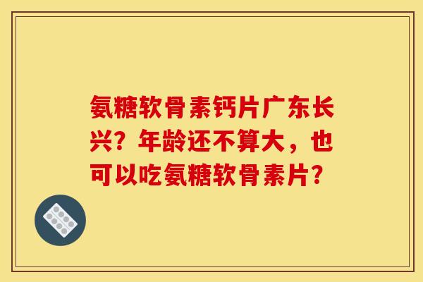 氨糖软骨素钙片广东长兴？年龄还不算大，也可以吃氨糖软骨素片？