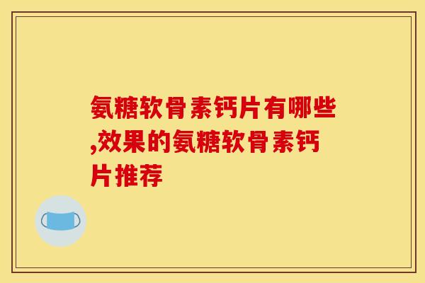 氨糖软骨素钙片有哪些,效果的氨糖软骨素钙片推荐