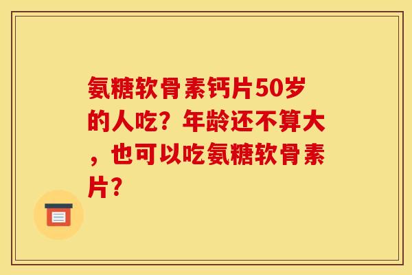 氨糖软骨素钙片50岁的人吃？年龄还不算大，也可以吃氨糖软骨素片？