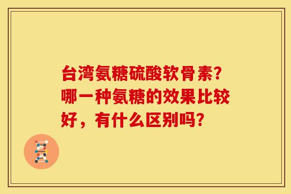 台湾氨糖硫酸软骨素？哪一种氨糖的效果比较好，有什么区别吗？