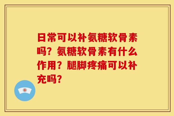 日常可以补氨糖软骨素吗？氨糖软骨素有什么作用？腿脚疼痛可以补充吗？
