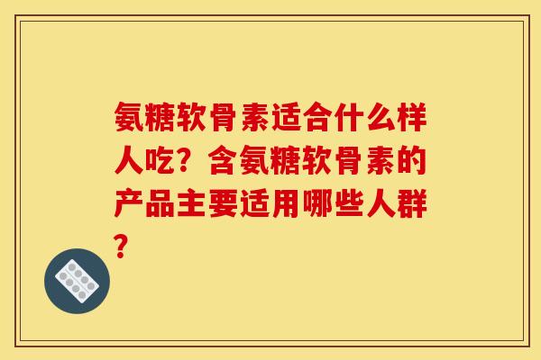 氨糖软骨素适合什么样人吃？含氨糖软骨素的产品主要适用哪些人群？