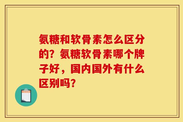 氨糖和软骨素怎么区分的？氨糖软骨素哪个牌子好，国内国外有什么区别吗？