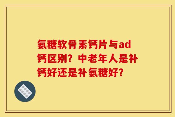 氨糖软骨素钙片与ad钙区别？中老年人是补钙好还是补氨糖好？